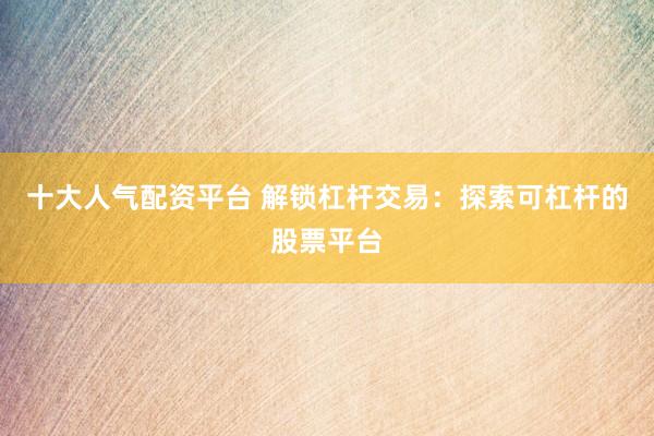 十大人气配资平台 解锁杠杆交易：探索可杠杆的股票平台