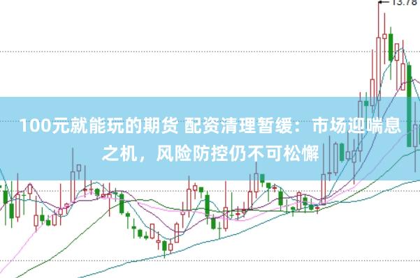 100元就能玩的期货 配资清理暂缓：市场迎喘息之机，风险防控仍不可松懈