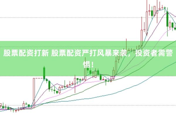 股票配资打新 股票配资严打风暴来袭，投资者需警惕！