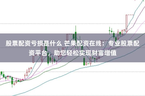 股票配资亏损是什么 芒果配资在线：专业股票配资平台，助您轻松实现财富增值