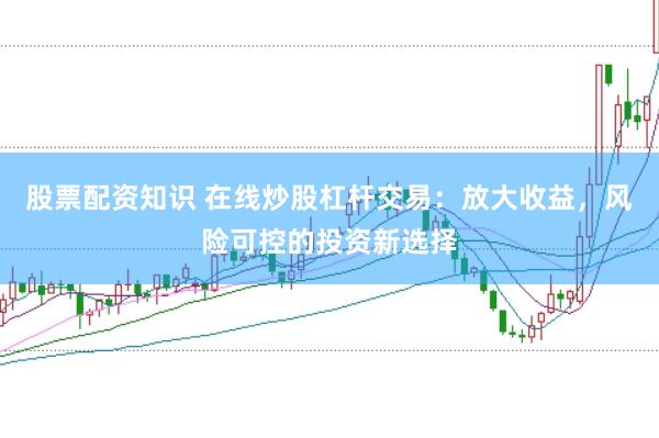 股票配资知识 在线炒股杠杆交易：放大收益，风险可控的投资新选择