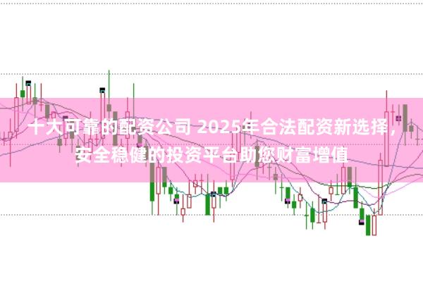 十大可靠的配资公司 2025年合法配资新选择，安全稳健的投资平台助您财富增值