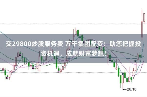 交29800炒股服务费 万千集团配资：助您把握投资机遇，成就财富梦想！