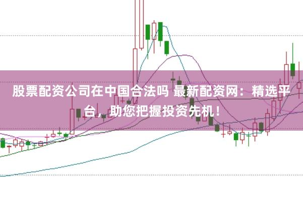 股票配资公司在中国合法吗 最新配资网：精选平台，助您把握投资先机！