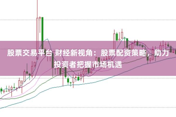 股票交易平台 财经新视角：股票配资策略，助力投资者把握市场机遇