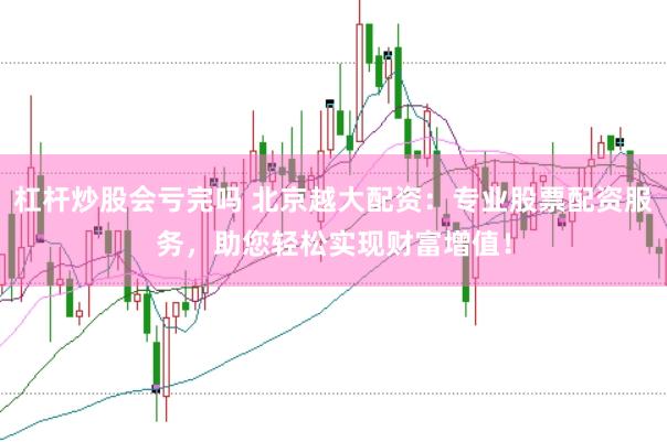 杠杆炒股会亏完吗 北京越大配资：专业股票配资服务，助您轻松实现财富增值！