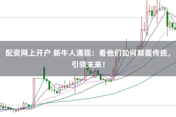 配资网上开户 新牛人涌现：看他们如何颠覆传统，引领未来！