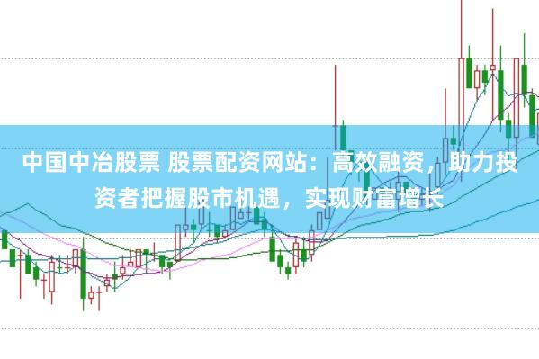 中国中冶股票 股票配资网站：高效融资，助力投资者把握股市机遇，实现财富增长