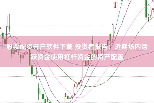股票配资开户软件下载 投资者报告：近期场内活跃资金使用杠杆资金的资产配置