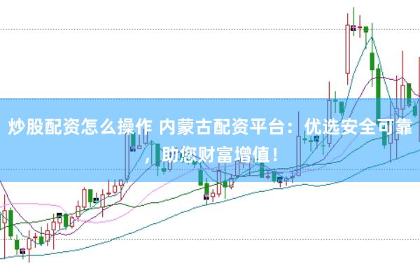 炒股配资怎么操作 内蒙古配资平台：优选安全可靠，助您财富增值！