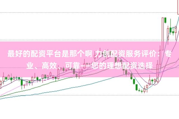 最好的配资平台是那个啊 力创配资服务评价：专业、高效、可靠——您的理想配资选择