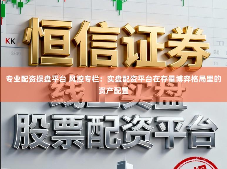 专业配资操盘平台 风控专栏：实盘配资平台在存量博弈格局里的资产配置