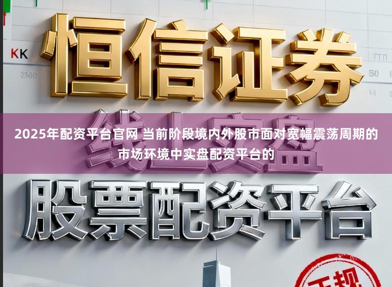 2025年配资平台官网 当前阶段境内外股市面对宽幅震荡周期的市场环境中实盘配资平台的