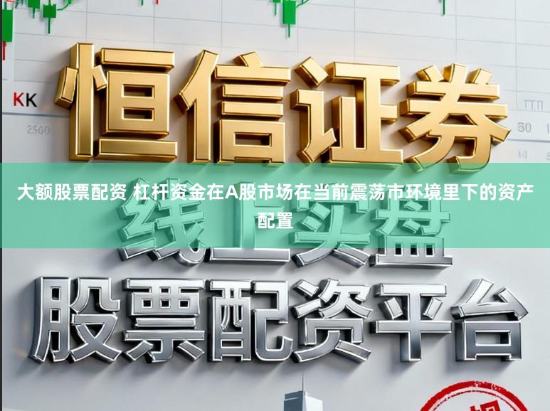 大额股票配资 杠杆资金在A股市场在当前震荡市环境里下的资产配置