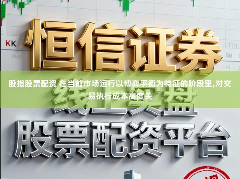 股指股票配资 在当前市场运行以博弈平衡为特征的阶段里,对交易执行成本高度关