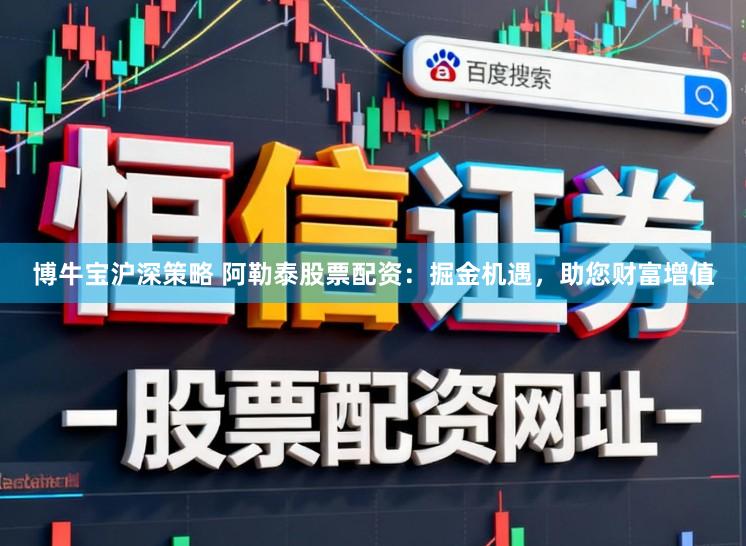 博牛宝沪深策略 阿勒泰股票配资：掘金机遇，助您财富增值