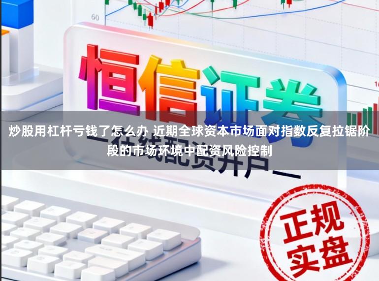 炒股用杠杆亏钱了怎么办 近期全球资本市场面对指数反复拉锯阶段的市场环境中配资风险控制