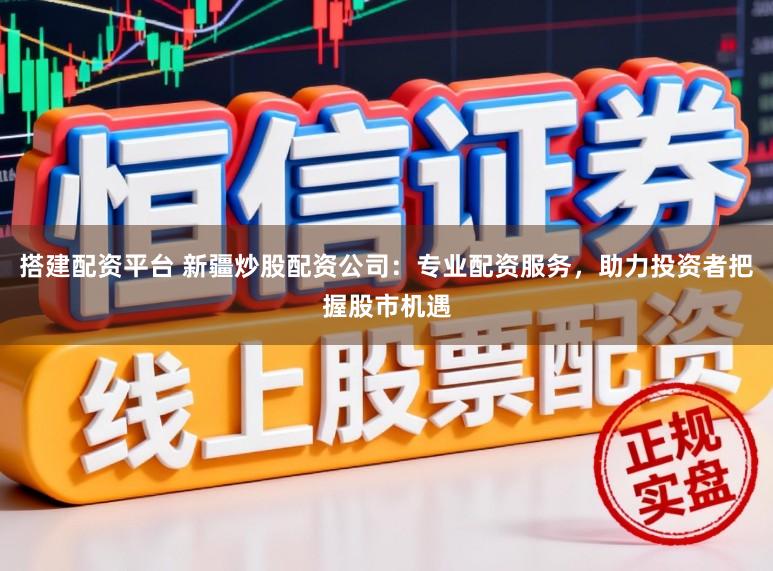搭建配资平台 新疆炒股配资公司：专业配资服务，助力投资者把握股市机遇