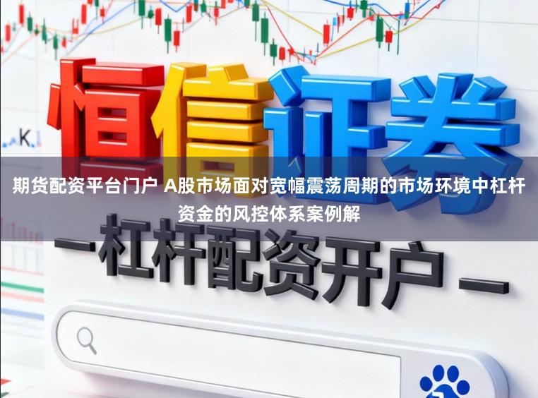 期货配资平台门户 A股市场面对宽幅震荡周期的市场环境中杠杆资金的风控体系案例解