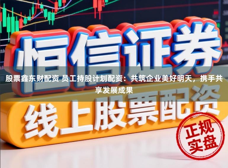 股票鑫东财配资 员工持股计划配资：共筑企业美好明天，携手共享发展成果