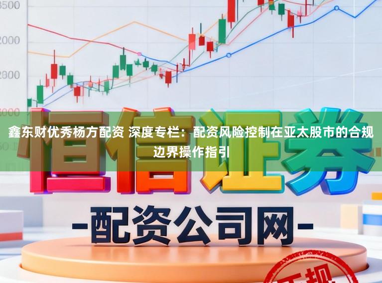 鑫东财优秀杨方配资 深度专栏：配资风险控制在亚太股市的合规边界操作指引