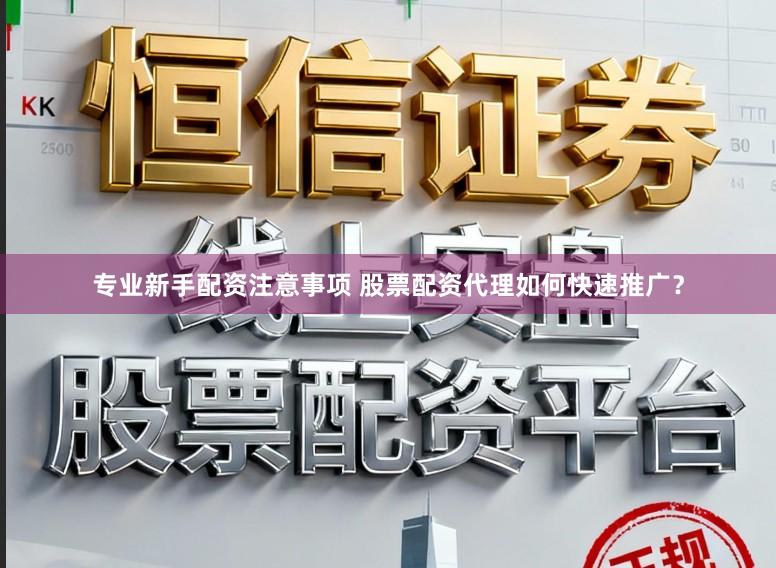 专业新手配资注意事项 股票配资代理如何快速推广？